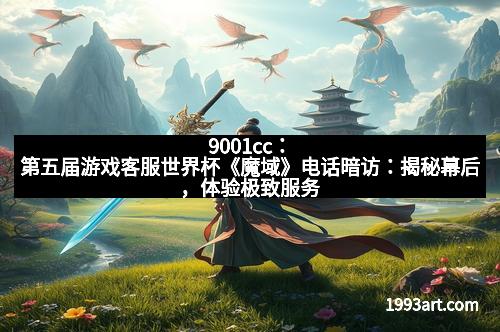 9001cc：第五届游戏客服世界杯《魔域》电话暗访：揭秘幕后，体验极致服务